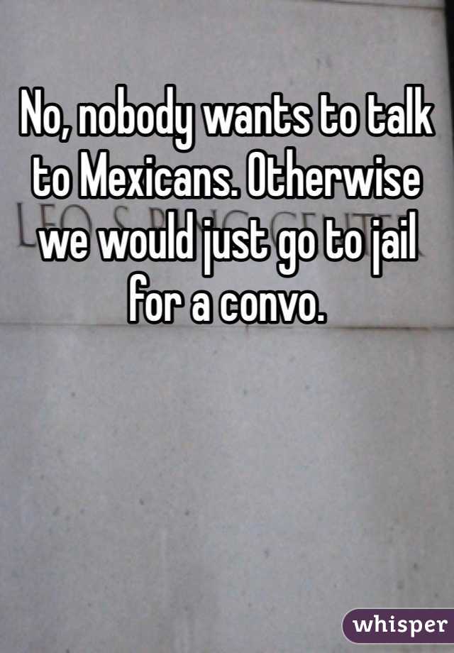 No, nobody wants to talk to Mexicans. Otherwise we would just go to jail for a convo.