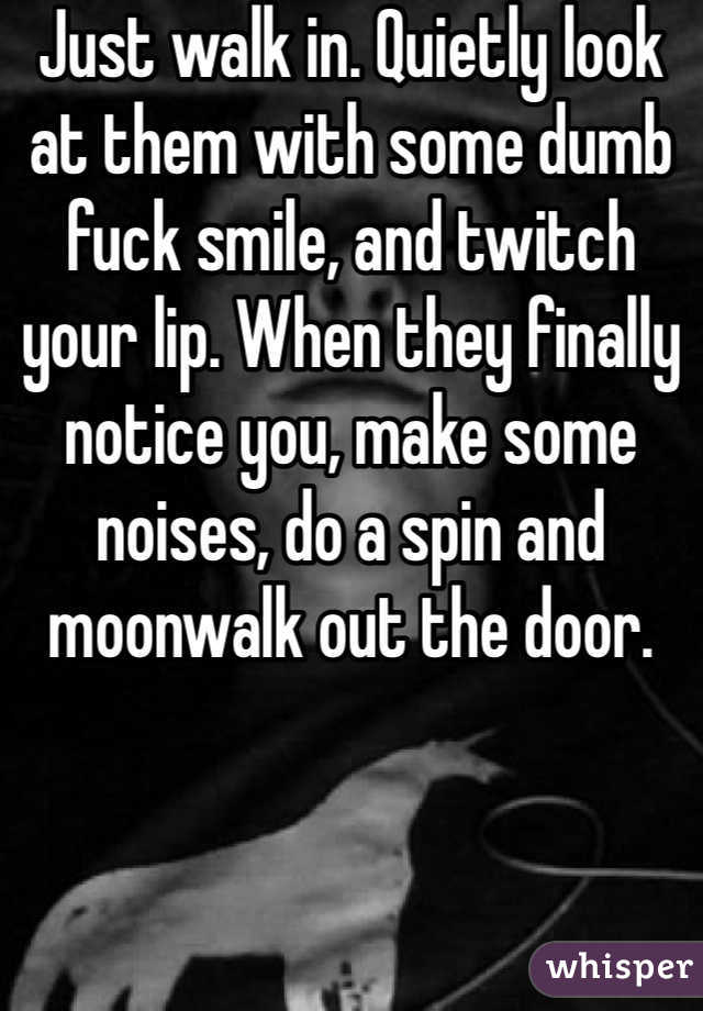 Just walk in. Quietly look at them with some dumb fuck smile, and twitch your lip. When they finally notice you, make some noises, do a spin and moonwalk out the door.