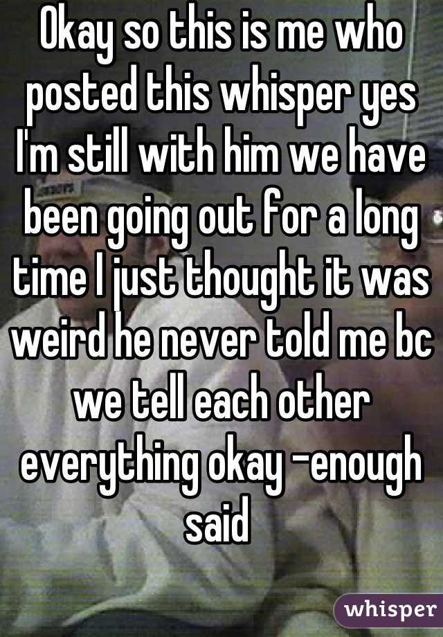 Okay so this is me who posted this whisper yes I'm still with him we have been going out for a long time I just thought it was weird he never told me bc we tell each other everything okay -enough said 
