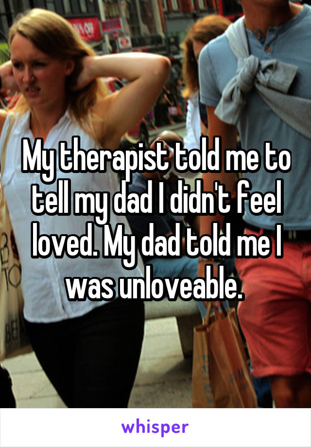 My therapist told me to tell my dad I didn't feel loved. My dad told me I was unloveable. 