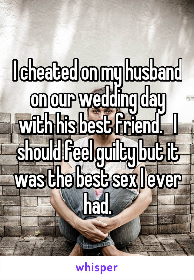 I cheated on my husband on our wedding day with his best friend.   I should feel guilty but it was the best sex I ever had.
