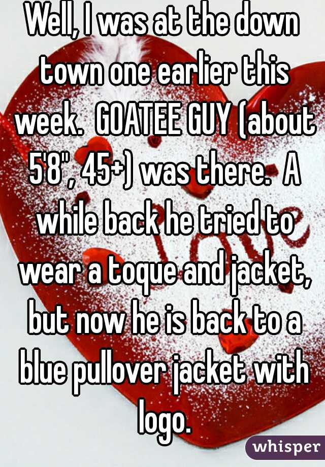 Well, I was at the down town one earlier this week.  GOATEE GUY (about 5'8", 45+) was there.  A while back he tried to wear a toque and jacket, but now he is back to a blue pullover jacket with logo.