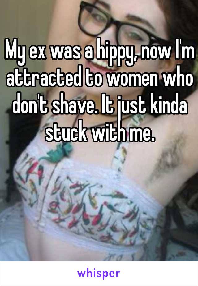 My ex was a hippy, now I'm attracted to women who don't shave. It just kinda stuck with me.