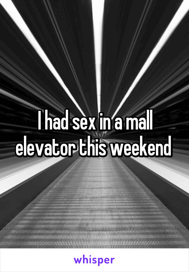 I had sex in a mall elevator this weekend 
