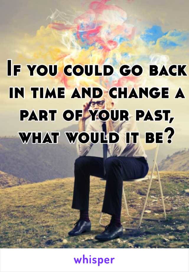 If You Could Go Back In Time And Change A Part Of Your Past What Would