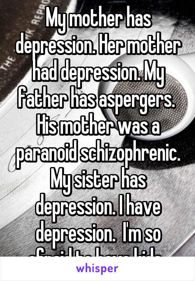 My mother has depression. Her mother had depression. My father has aspergers.  His mother was a paranoid schizophrenic. My sister has depression. I have depression.  I'm so afraid to have kids. 