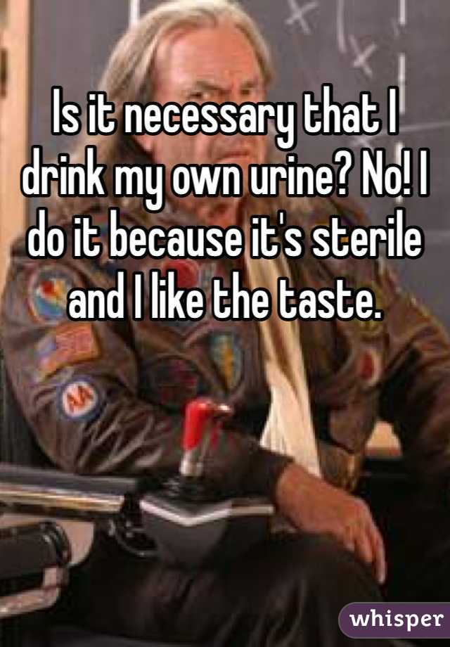 Is It Necessary That I Drink My Own Urine No I Do It Because Its Sterile And I Like The Taste 0244