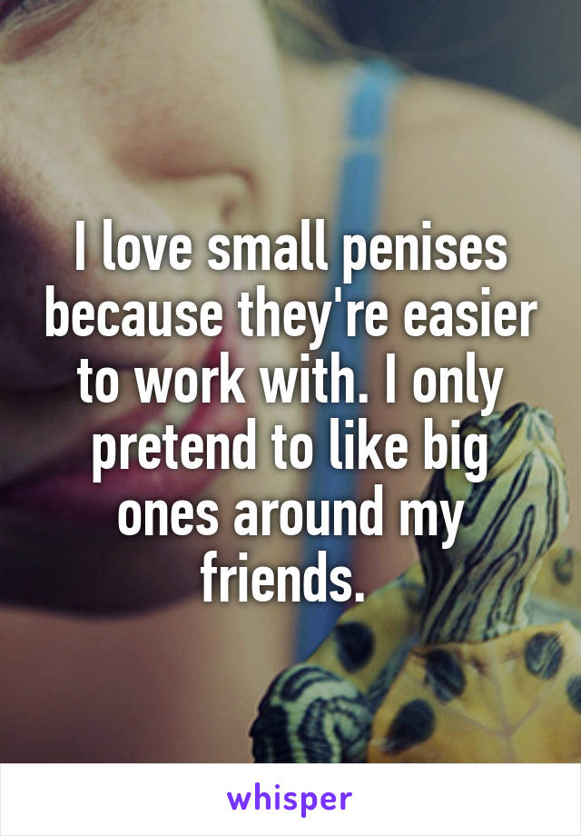 I love small penises because they're easier to work with. I only pretend to like big ones around my friends. 