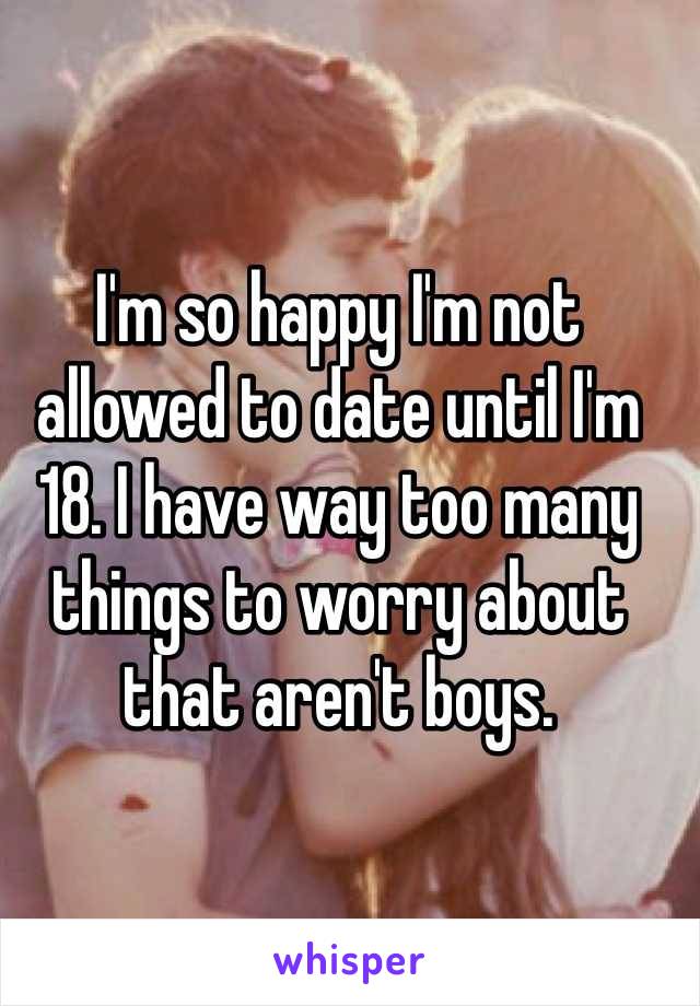 I'm so happy I'm not allowed to date until I'm 18. I have way too many things to worry about that aren't boys.