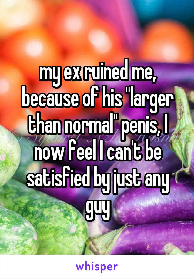 my ex ruined me, because of his "larger than normal" penis, I now feel I can't be satisfied by just any guy