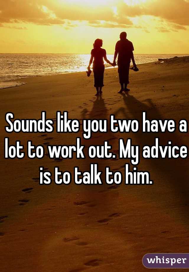 Sounds like you two have a lot to work out. My advice is to talk to him.