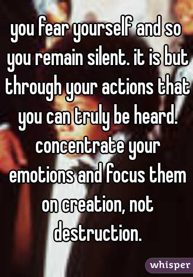 you fear yourself and so you remain silent. it is but through your actions that you can truly be heard. concentrate your emotions and focus them on creation, not destruction.