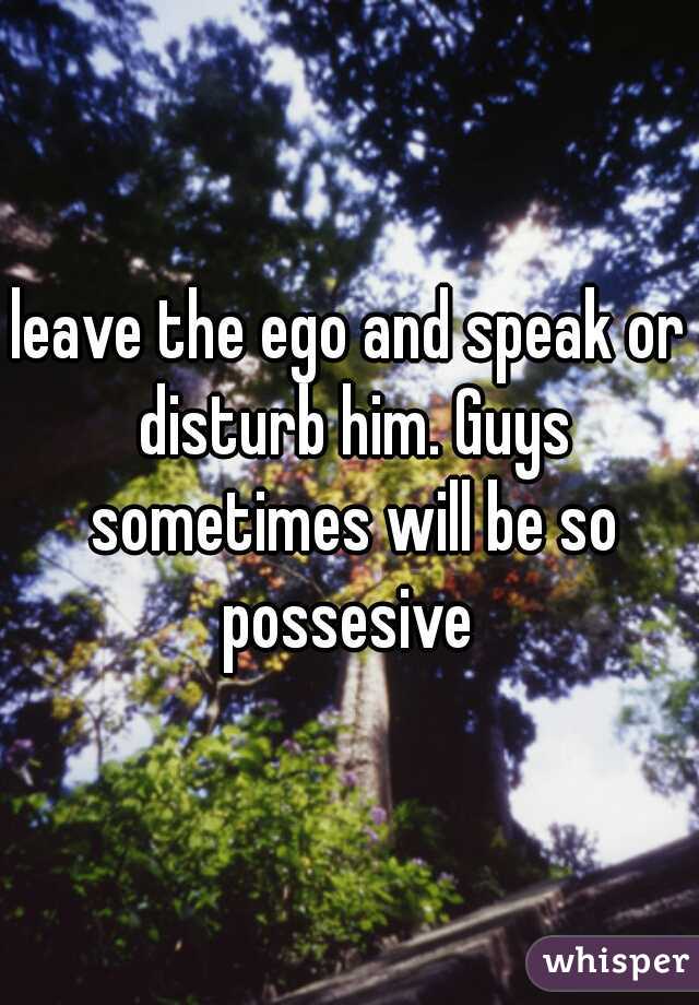 leave the ego and speak or disturb him. Guys sometimes will be so possesive 