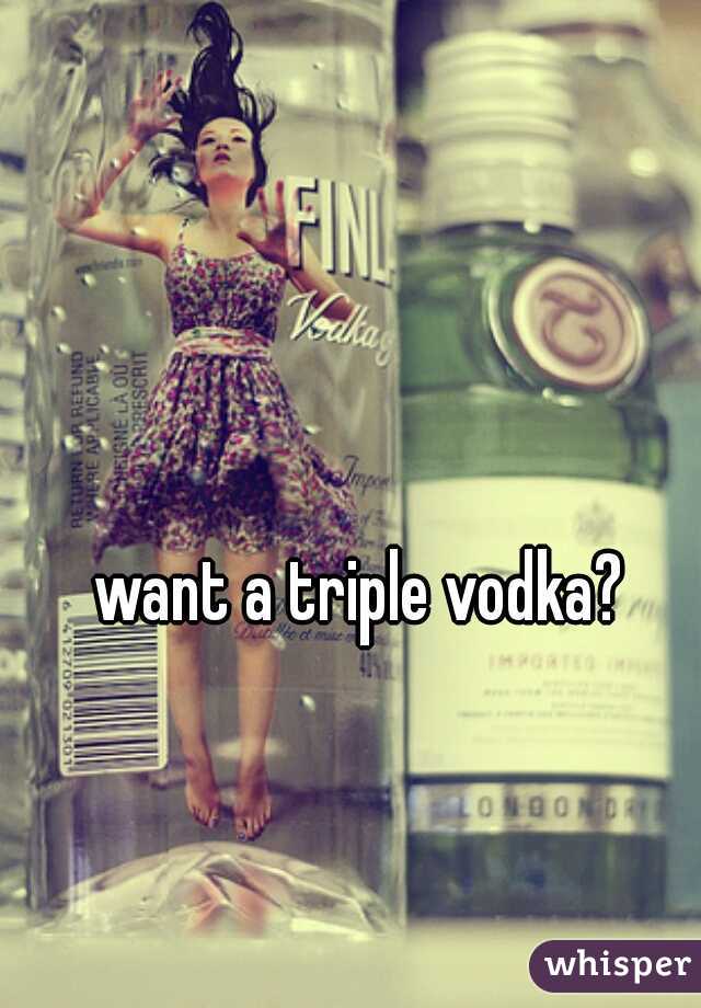 want a triple vodka?