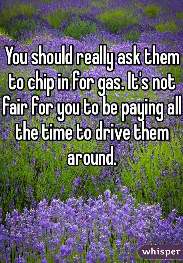 You should really ask them to chip in for gas. It's not fair for you to be paying all the time to drive them around. 