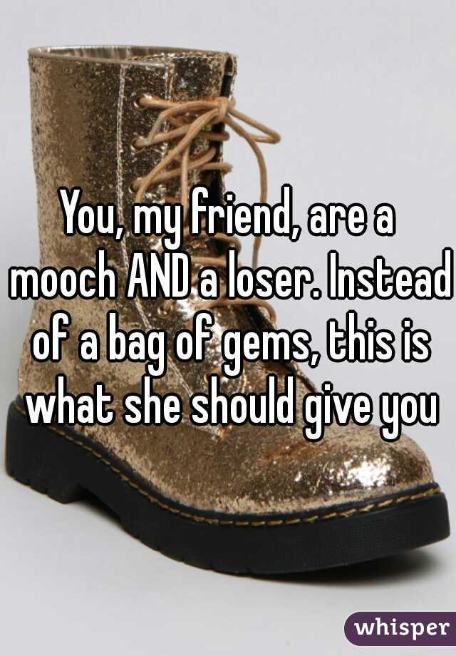 You, my friend, are a mooch AND a loser. Instead of a bag of gems, this is what she should give you