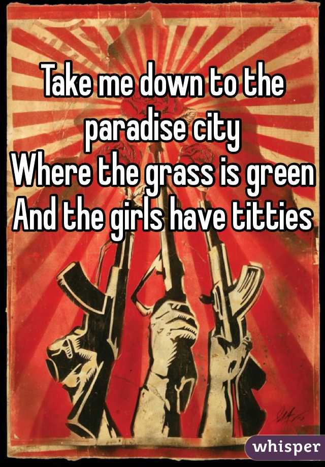 Take me down to the paradise city
Where the grass is green
And the girls have titties