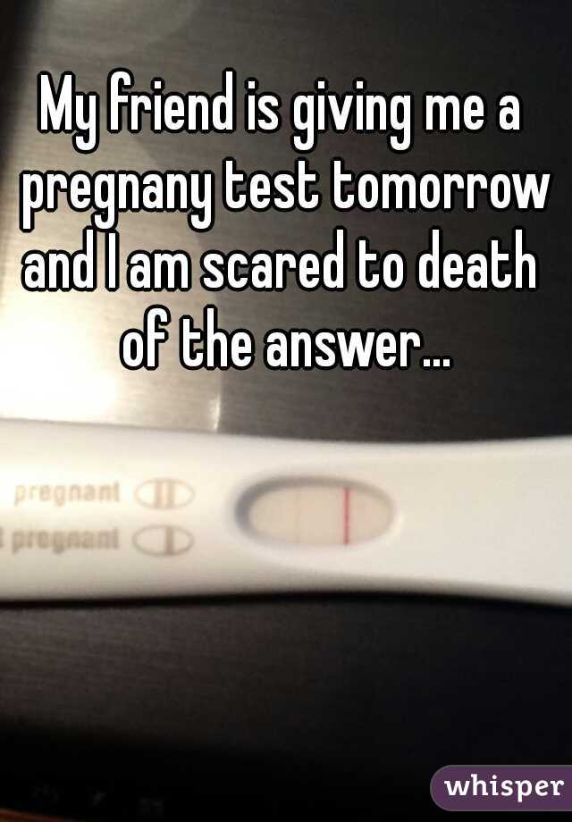 My friend is giving me a pregnany test tomorrow and I am scared to death  of the answer...