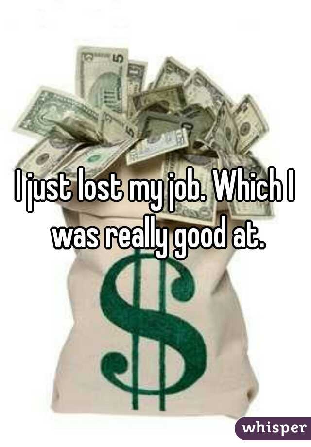 I just lost my job. Which I was really good at.