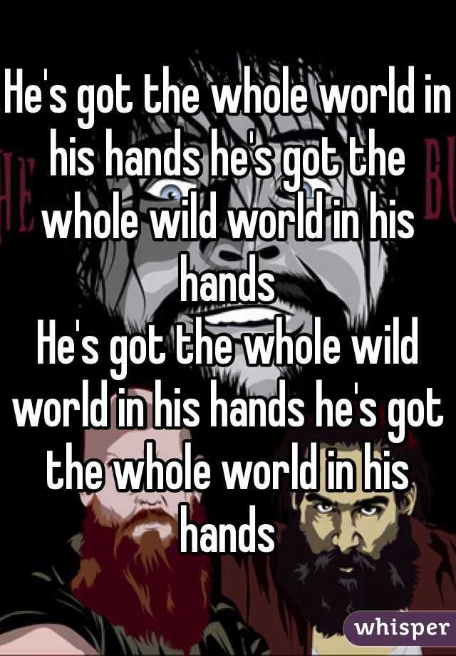 
He's got the whole world in his hands he's got the whole wild world in his hands
He's got the whole wild world in his hands he's got the whole world in his hands