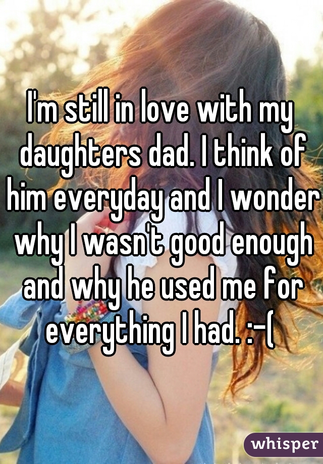 I'm still in love with my daughters dad. I think of him everyday and I wonder why I wasn't good enough and why he used me for everything I had. :-( 