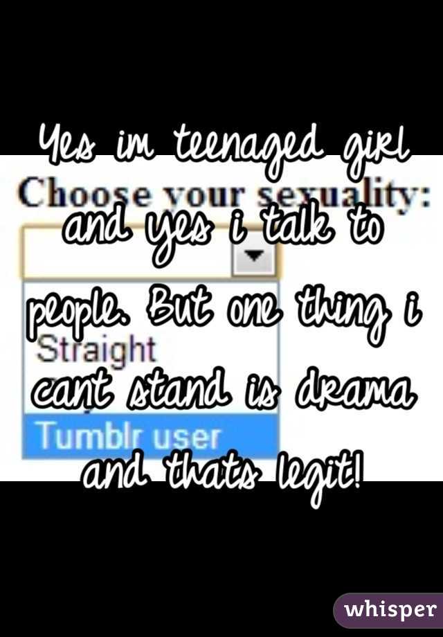Yes im teenaged girl and yes i talk to people. But one thing i cant stand is drama and thats legit!