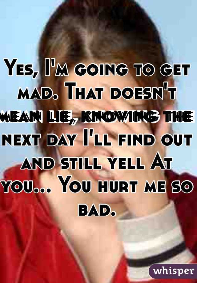 Yes, I'm going to get mad. That doesn't mean lie, knowing the next day I'll find out and still yell At you... You hurt me so bad.