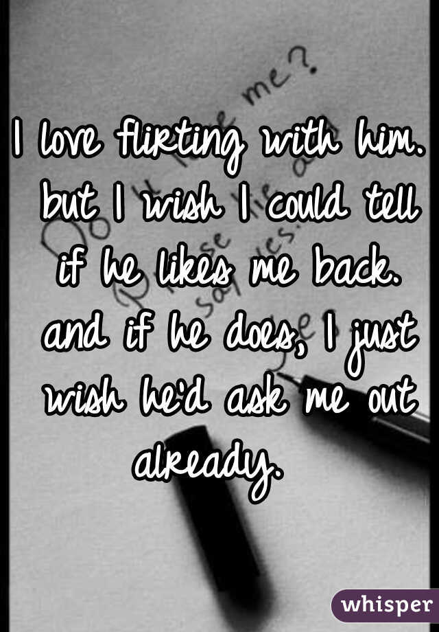 I love flirting with him. but I wish I could tell if he likes me back. and if he does, I just wish he'd ask me out already.  
