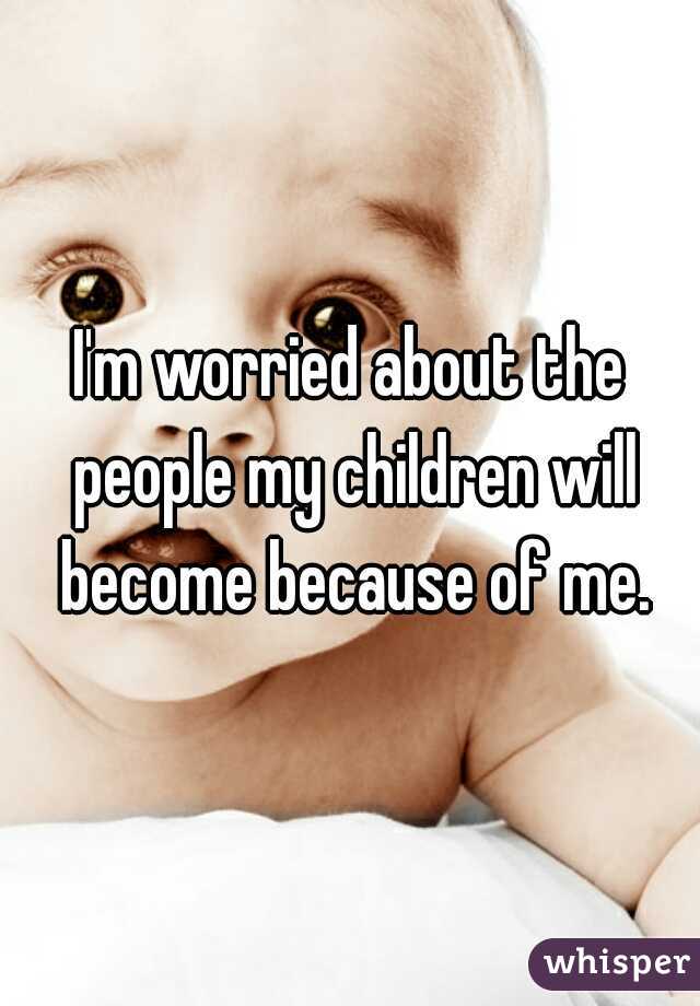I'm worried about the people my children will become because of me.