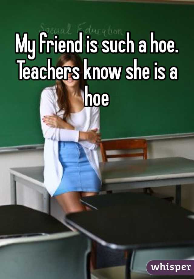 My friend is such a hoe. Teachers know she is a hoe