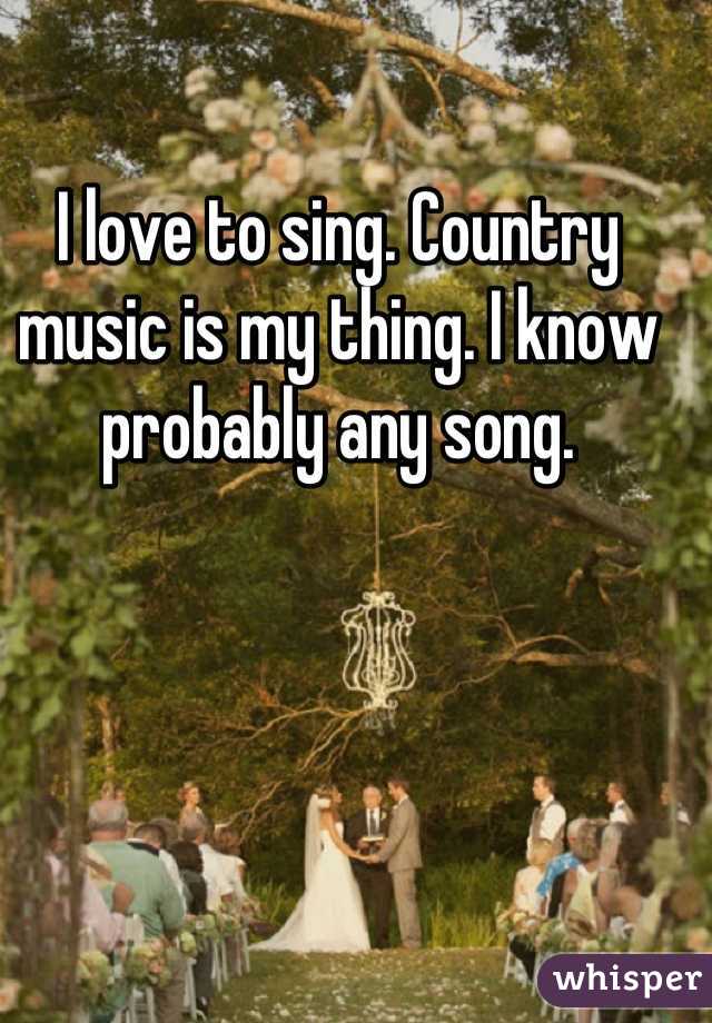 I love to sing. Country music is my thing. I know probably any song.