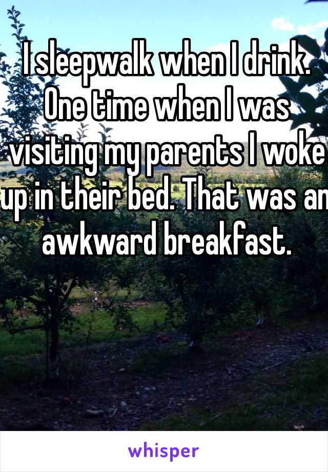 I sleepwalk when I drink. One time when I was visiting my parents I woke up in their bed. That was an awkward breakfast.