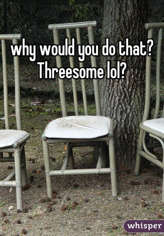 why would you do that? Threesome lol?