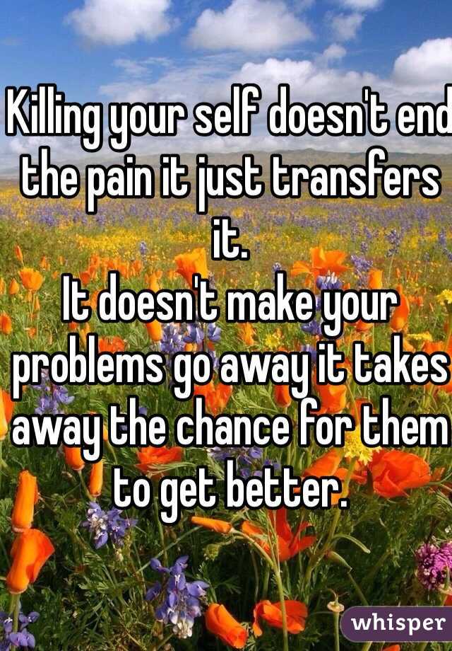 Killing your self doesn't end the pain it just transfers it. 
It doesn't make your problems go away it takes away the chance for them to get better. 