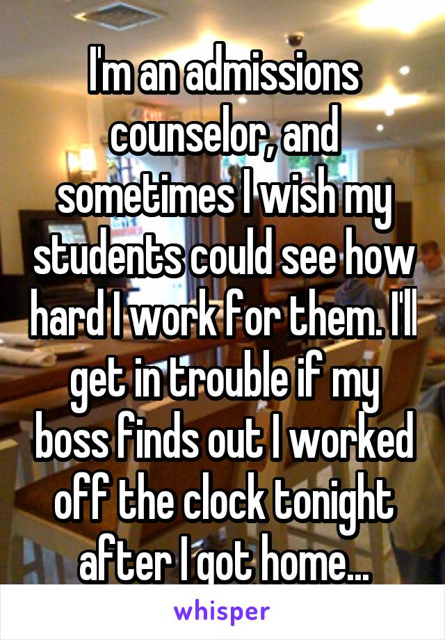 I'm an admissions counselor, and sometimes I wish my students could see how hard I work for them. I'll get in trouble if my boss finds out I worked off the clock tonight after I got home...