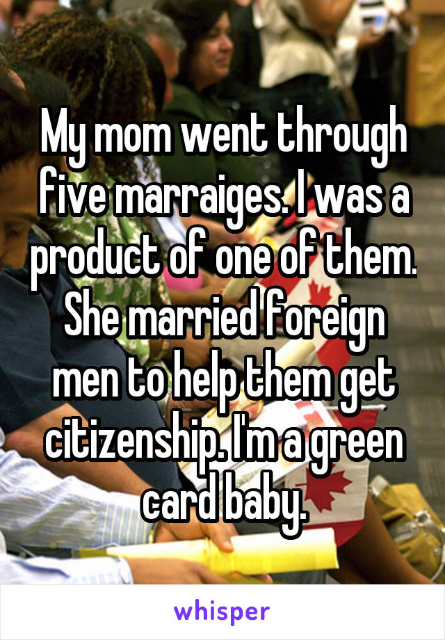 My mom went through five marraiges. I was a product of one of them. She married foreign men to help them get citizenship. I'm a green card baby.