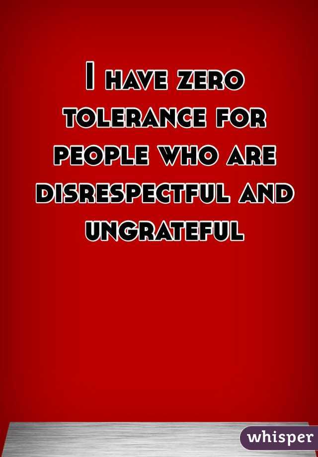 I have zero tolerance for people who are disrespectful and ungrateful