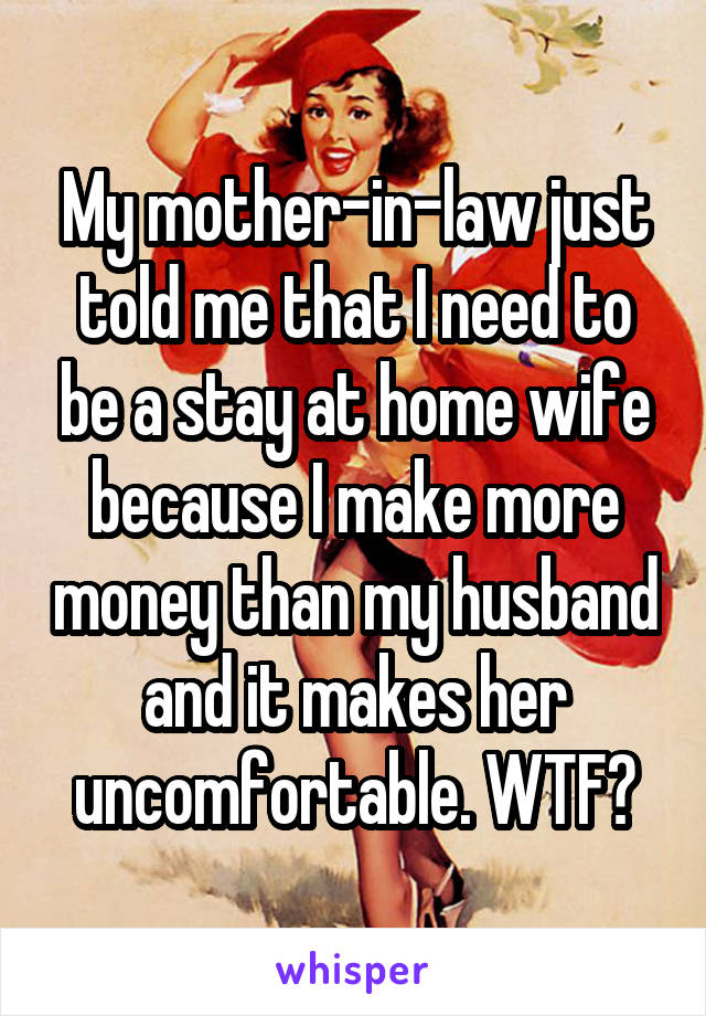 My mother-in-law just told me that I need to be a stay at home wife because I make more money than my husband and it makes her uncomfortable. WTF?