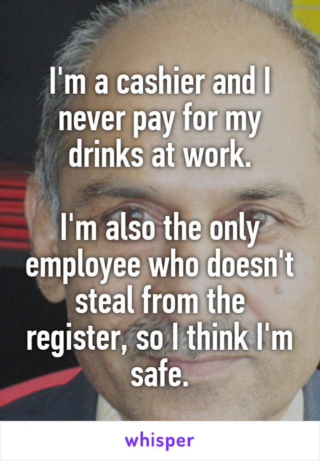I'm a cashier and I never pay for my drinks at work.

I'm also the only employee who doesn't steal from the register, so I think I'm safe.