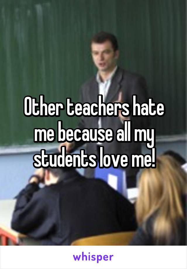 Other teachers hate me because all my students love me!