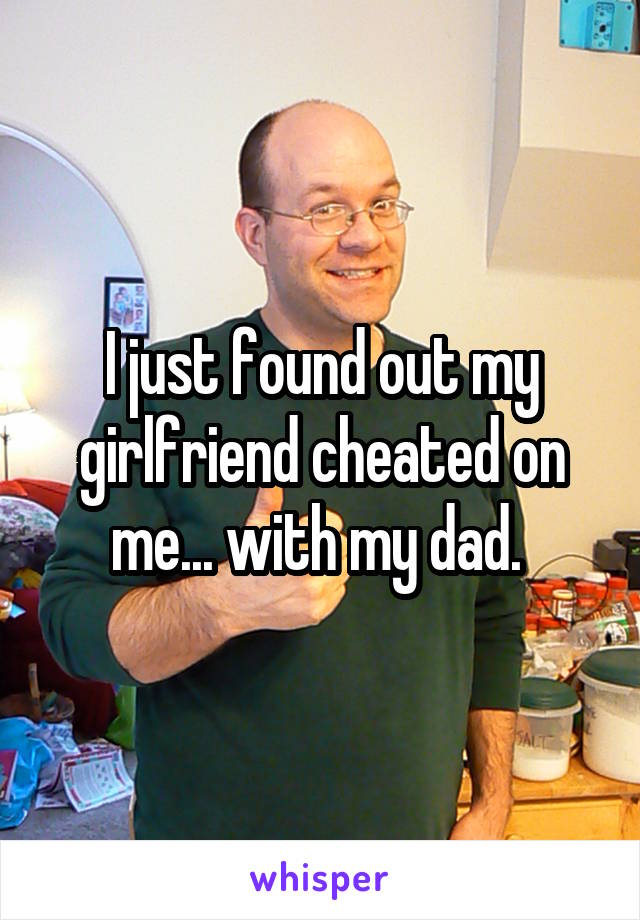 I just found out my girlfriend cheated on me... with my dad. 