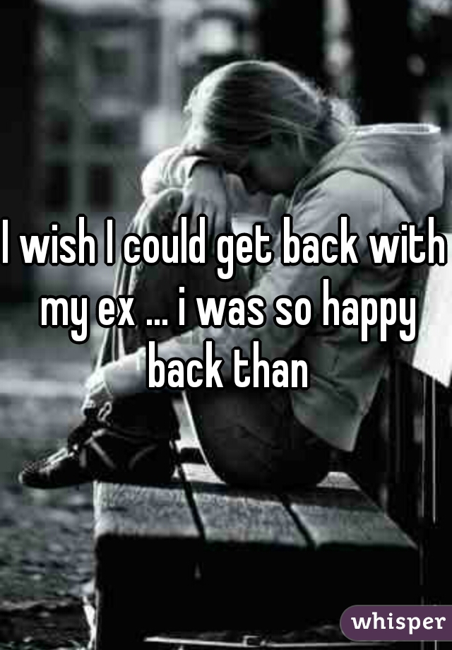 I wish I could get back with my ex ... i was so happy back than