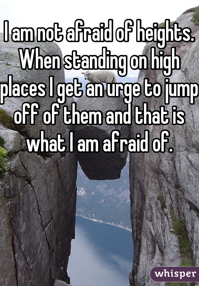 I am not afraid of heights. When standing on high places I get an urge to jump off of them and that is what I am afraid of.