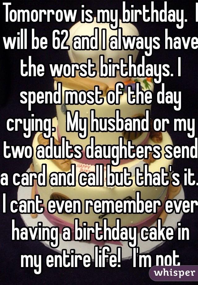 Tomorrow is my birthday.  I will be 62 and I always have the worst birthdays. I spend most of the day crying.   My husband or my two adults daughters send a card and call but that's it.  I cant even remember ever having a birthday cake in my entire life!   I'm not looking forward to it. It's like I have a broken heart!