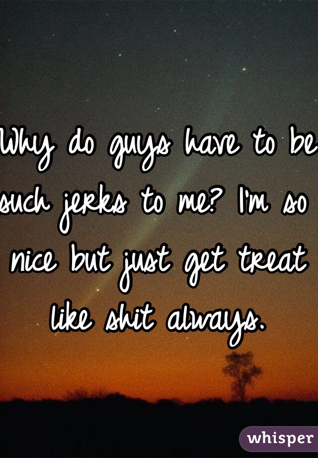 Why do guys have to be such jerks to me? I'm so nice but just get treat like shit always.