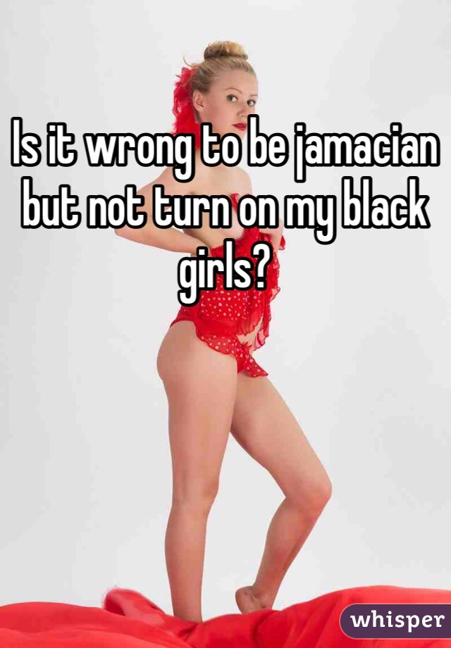 Is it wrong to be jamacian but not turn on my black girls?