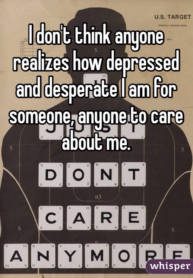 I don't think anyone realizes how depressed and desperate I am for someone, anyone to care about me.