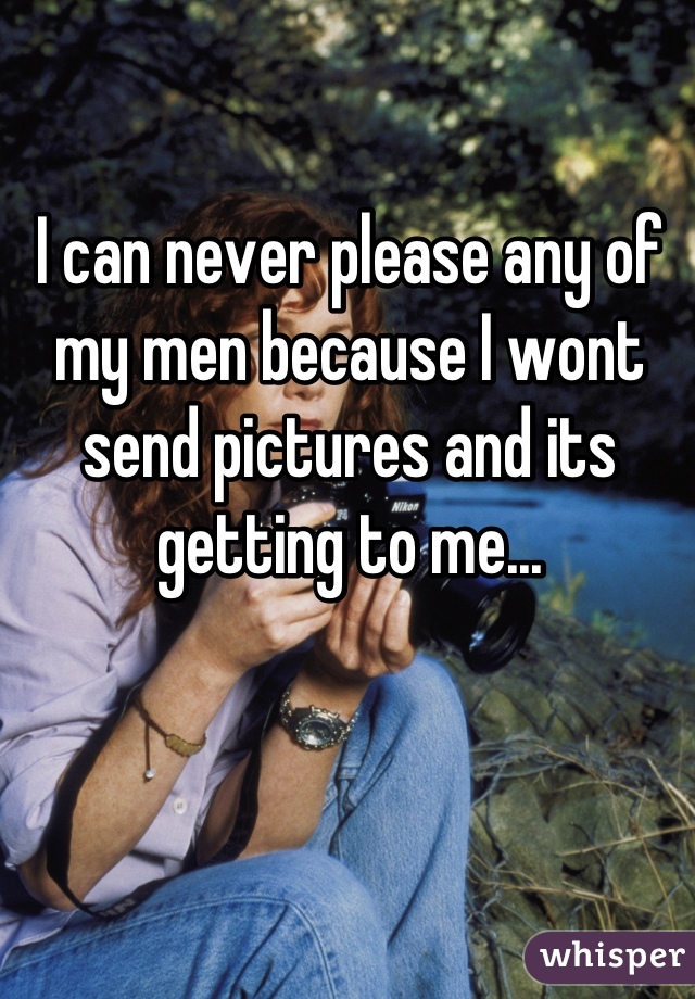 I can never please any of my men because I wont send pictures and its getting to me...
