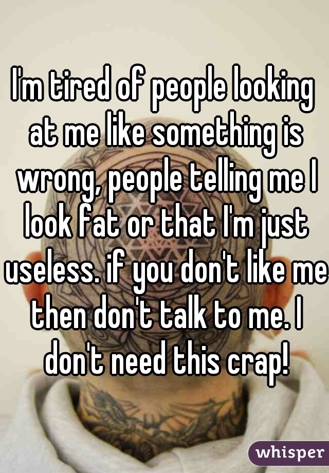 I'm tired of people looking at me like something is wrong, people telling me I look fat or that I'm just useless. if you don't like me then don't talk to me. I don't need this crap!