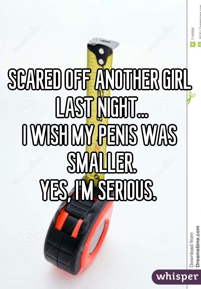 SCARED OFF ANOTHER GIRL LAST NIGHT...

I WISH MY PENIS WAS SMALLER.

YES, I'M SERIOUS. 